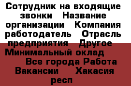 Сотрудник на входящие звонки › Название организации ­ Компания-работодатель › Отрасль предприятия ­ Другое › Минимальный оклад ­ 12 000 - Все города Работа » Вакансии   . Хакасия респ.